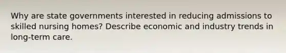 Why are state governments interested in reducing admissions to skilled nursing homes? Describe economic and industry trends in long-term care.