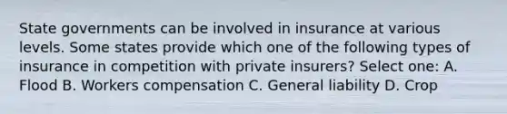 State governments can be involved in insurance at various levels. Some states provide which one of the following types of insurance in competition with private insurers? Select one: A. Flood B. Workers compensation C. General liability D. Crop