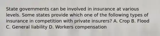 State governments can be involved in insurance at various levels. Some states provide which one of the following types of insurance in competition with private insurers? A. Crop B. Flood C. General liability D. Workers compensation