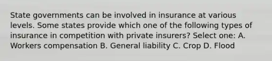 State governments can be involved in insurance at various levels. Some states provide which one of the following types of insurance in competition with private insurers? Select one: A. Workers compensation B. General liability C. Crop D. Flood