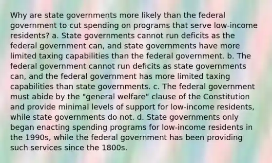 Why are state governments more likely than the federal government to cut spending on programs that serve low-income residents? a. State governments cannot run deficits as the federal government can, and state governments have more limited taxing capabilities than the federal government. b. The federal government cannot run deficits as state governments can, and the federal government has more limited taxing capabilities than state governments. c. The federal government must abide by the "general welfare" clause of the Constitution and provide minimal levels of support for low-income residents, while state governments do not. d. State governments only began enacting spending programs for low-income residents in the 1990s, while the federal government has been providing such services since the 1800s.