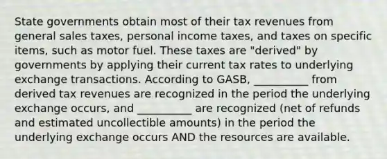 <a href='https://www.questionai.com/knowledge/kktWZGE8l3-state-governments' class='anchor-knowledge'>state governments</a> obtain most of their tax revenues from general sales taxes, personal income taxes, and taxes on specific items, such as motor fuel. These taxes are "derived" by governments by applying their current tax rates to underlying exchange transactions. According to GASB, __________ from derived tax revenues are recognized in the period the underlying exchange occurs, and __________ are recognized (net of refunds and estimated uncollectible amounts) in the period the underlying exchange occurs AND the resources are available.