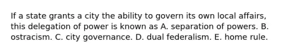 If a state grants a city the ability to govern its own local affairs, this delegation of power is known as A. separation of powers. B. ostracism. C. city governance. D. dual federalism. E. home rule.