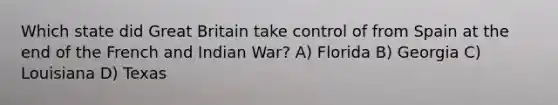 Which state did Great Britain take control of from Spain at the end of the French and Indian War? A) Florida B) Georgia C) Louisiana D) Texas