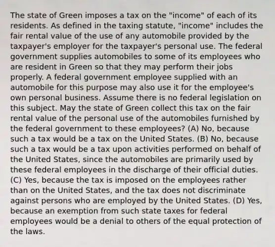 The state of Green imposes a tax on the "income" of each of its residents. As defined in the taxing statute, "income" includes the fair rental value of the use of any automobile provided by the taxpayer's employer for the taxpayer's personal use. The federal government supplies automobiles to some of its employees who are resident in Green so that they may perform their jobs properly. A federal government employee supplied with an automobile for this purpose may also use it for the employee's own personal business. Assume there is no federal legislation on this subject. May the state of Green collect this tax on the fair rental value of the personal use of the automobiles furnished by the federal government to these employees? (A) No, because such a tax would be a tax on the United States. (B) No, because such a tax would be a tax upon activities performed on behalf of the United States, since the automobiles are primarily used by these federal employees in the discharge of their official duties. (C) Yes, because the tax is imposed on the employees rather than on the United States, and the tax does not discriminate against persons who are employed by the United States. (D) Yes, because an exemption from such state taxes for federal employees would be a denial to others of the equal protection of the laws.