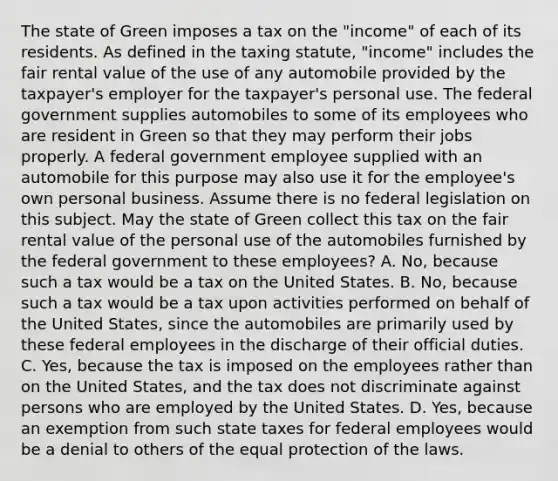 The state of Green imposes a tax on the "income" of each of its residents. As defined in the taxing statute, "income" includes the fair rental value of the use of any automobile provided by the taxpayer's employer for the taxpayer's personal use. The federal government supplies automobiles to some of its employees who are resident in Green so that they may perform their jobs properly. A federal government employee supplied with an automobile for this purpose may also use it for the employee's own personal business. Assume there is no federal legislation on this subject. May the state of Green collect this tax on the fair rental value of the personal use of the automobiles furnished by the federal government to these employees? A. No, because such a tax would be a tax on the United States. B. No, because such a tax would be a tax upon activities performed on behalf of the United States, since the automobiles are primarily used by these federal employees in the discharge of their official duties. C. Yes, because the tax is imposed on the employees rather than on the United States, and the tax does not discriminate against persons who are employed by the United States. D. Yes, because an exemption from such state taxes for federal employees would be a denial to others of the equal protection of the laws.