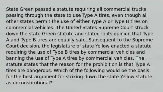 State Green passed a statute requiring all commercial trucks passing through the state to use Type A tires, even though all other states permit the use of either Type A or Type B tires on commercial vehicles. The United States Supreme Court struck down the state Green statute and stated in its opinion that Type A and Type B tires are equally safe. Subsequent to the Supreme Court decision, the legislature of state Yellow enacted a statute requiring the use of Type B tires by commercial vehicles and banning the use of Type A tires by commercial vehicles. The statute states that the reason for the prohibition is that Type A tires are dangerous. Which of the following would be the basis for the best argument for striking down the state Yellow statute as unconstitutional?