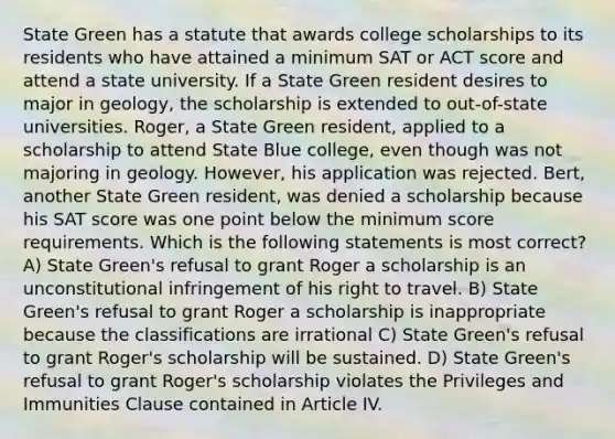 State Green has a statute that awards college scholarships to its residents who have attained a minimum SAT or ACT score and attend a state university. If a State Green resident desires to major in geology, the scholarship is extended to out-of-state universities. Roger, a State Green resident, applied to a scholarship to attend State Blue college, even though was not majoring in geology. However, his application was rejected. Bert, another State Green resident, was denied a scholarship because his SAT score was one point below the minimum score requirements. Which is the following statements is most correct? A) State Green's refusal to grant Roger a scholarship is an unconstitutional infringement of his right to travel. B) State Green's refusal to grant Roger a scholarship is inappropriate because the classifications are irrational C) State Green's refusal to grant Roger's scholarship will be sustained. D) State Green's refusal to grant Roger's scholarship violates the Privileges and Immunities Clause contained in Article IV.