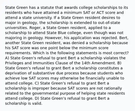 State Green has a statute that awards college scholarships to its residents who have attained a minimum SAT or ACT score and attend a state university. If a State Green resident desires to major in geology, the scholarship is extended to out-of-state universities. Roger, a State Green resident, applied to a scholarship to attend State Blue college, even though was not majoring in geology. However, his application was rejected. Bert, another State Green resident, was denied a scholarship because his SAT score was one point below the minimum score requirements. Which is the following statements is most correct? A) State Green's refusal to grant Bert a scholarship violates the Privileges and Immunities Clause of the 14th Amendment. B) State Green's refusal to grant Bert a scholarship constitutes a deprivation of substantive due process because students who achieve low SAT scores may otherwise be financially unable to attend college. C) State Green's refusal to grant Bert a scholarship is improper because SAT scores are not rationally related to the governmental purpose of helping state residents attend college. D) State Green's refusal to grant Bert a scholarship is valid.