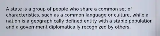 A state is a group of people who share a common set of characteristics, such as a common language or culture, while a nation is a geographically defined entity with a stable population and a government diplomatically recognized by others.