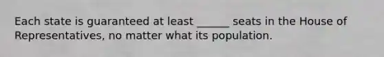 Each state is guaranteed at least ______ seats in the House of Representatives, no matter what its population.