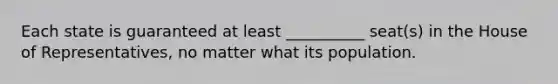 Each state is guaranteed at least __________ seat(s) in the House of Representatives, no matter what its population.