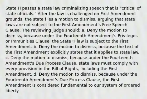 State H passes a state law criminalizing speech that is "critical of state officials." After the law is challenged on First Amendment grounds, the state files a motion to dismiss, arguing that state laws are not subject to the First Amendment's Free Speech Clause. The reviewing judge should: a. Deny the motion to dismiss, because under the Fourteenth Amendment's Privileges or Immunities Clause, the State H law is subject to the First Amendment. b. Deny the motion to dismiss, because the text of the First Amendment explicitly states that it applies to state law. c. Deny the motion to dismiss, because under the Fourteenth Amendment's Due Process Clause, state laws must comply with every provision in the Bill of Rights, including the First Amendment. d. Deny the motion to dismiss, because under the Fourteenth Amendment's Due Process Clause, the First Amendment is considered fundamental to our system of ordered liberty.