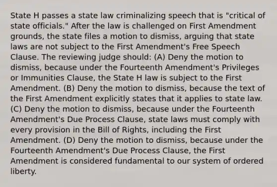 State H passes a state law criminalizing speech that is "critical of state officials." After the law is challenged on First Amendment grounds, the state files a motion to dismiss, arguing that state laws are not subject to the First Amendment's Free Speech Clause. The reviewing judge should: (A) Deny the motion to dismiss, because under the Fourteenth Amendment's Privileges or Immunities Clause, the State H law is subject to the First Amendment. (B) Deny the motion to dismiss, because the text of the First Amendment explicitly states that it applies to state law. (C) Deny the motion to dismiss, because under the Fourteenth Amendment's Due Process Clause, state laws must comply with every provision in the Bill of Rights, including the First Amendment. (D) Deny the motion to dismiss, because under the Fourteenth Amendment's Due Process Clause, the First Amendment is considered fundamental to our system of ordered liberty.