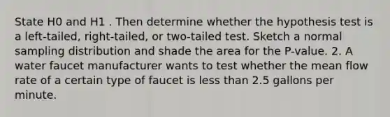 State H0 and H1 . Then determine whether the hypothesis test is a left-tailed, right-tailed, or two-tailed test. Sketch a normal sampling distribution and shade the area for the P-value. 2. A water faucet manufacturer wants to test whether the mean flow rate of a certain type of faucet is less than 2.5 gallons per minute.