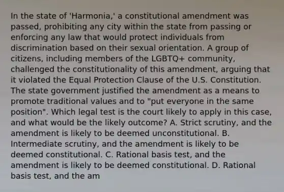 In the state of 'Harmonia,' a constitutional amendment was passed, prohibiting any city within the state from passing or enforcing any law that would protect individuals from discrimination based on their sexual orientation. A group of citizens, including members of the LGBTQ+ community, challenged the constitutionality of this amendment, arguing that it violated the Equal Protection Clause of the U.S. Constitution. The state government justified the amendment as a means to promote traditional values and to "put everyone in the same position". Which legal test is the court likely to apply in this case, and what would be the likely outcome? A. Strict scrutiny, and the amendment is likely to be deemed unconstitutional. B. Intermediate scrutiny, and the amendment is likely to be deemed constitutional. C. Rational basis test, and the amendment is likely to be deemed constitutional. D. Rational basis test, and the am