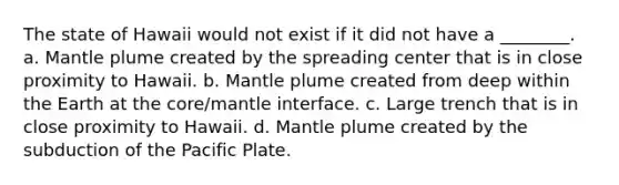 The state of Hawaii would not exist if it did not have a ________. a. Mantle plume created by the spreading center that is in close proximity to Hawaii. b. Mantle plume created from deep within the Earth at the core/mantle interface. c. Large trench that is in close proximity to Hawaii. d. Mantle plume created by the subduction of the Pacific Plate.