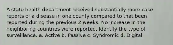 A state health department received substantially more case reports of a disease in one county compared to that been reported during the previous 2 weeks. No increase in the neighboring countries were reported. Identify the type of surveillance. a. Active b. Passive c. Syndromic d. Digital