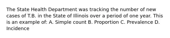 The State Health Department was tracking the number of new cases of T.B. in the State of Illinois over a period of one year. This is an example of: A. Simple count B. Proportion C. Prevalence D. Incidence