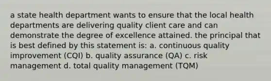 a state health department wants to ensure that the local health departments are delivering quality client care and can demonstrate the degree of excellence attained. the principal that is best defined by this statement is: a. continuous quality improvement (CQI) b. quality assurance (QA) c. risk management d. total quality management (TQM)