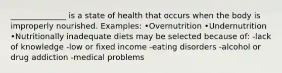 ______________ is a state of health that occurs when the body is improperly nourished. Examples: •Overnutrition •Undernutrition •Nutritionally inadequate diets may be selected because of: -lack of knowledge -low or fixed income -eating disorders -alcohol or drug addiction -medical problems