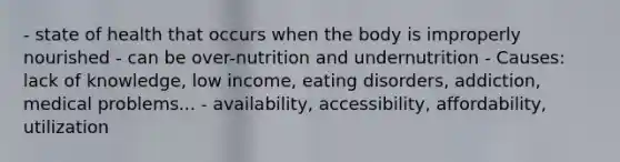 - state of health that occurs when the body is improperly nourished - can be over-nutrition and undernutrition - Causes: lack of knowledge, low income, eating disorders, addiction, medical problems... - availability, accessibility, affordability, utilization