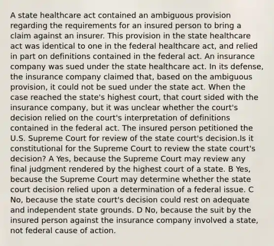 A state healthcare act contained an ambiguous provision regarding the requirements for an insured person to bring a claim against an insurer. This provision in the state healthcare act was identical to one in the federal healthcare act, and relied in part on definitions contained in the federal act. An insurance company was sued under the state healthcare act. In its defense, the insurance company claimed that, based on the ambiguous provision, it could not be sued under the state act. When the case reached the state's highest court, that court sided with the insurance company, but it was unclear whether the court's decision relied on the court's interpretation of definitions contained in the federal act. The insured person petitioned the U.S. Supreme Court for review of the state court's decision.Is it constitutional for the Supreme Court to review the state court's decision? A Yes, because the Supreme Court may review any final judgment rendered by the highest court of a state. B Yes, because the Supreme Court may determine whether the state court decision relied upon a determination of a federal issue. C No, because the state court's decision could rest on adequate and independent state grounds. D No, because the suit by the insured person against the insurance company involved a state, not federal cause of action.