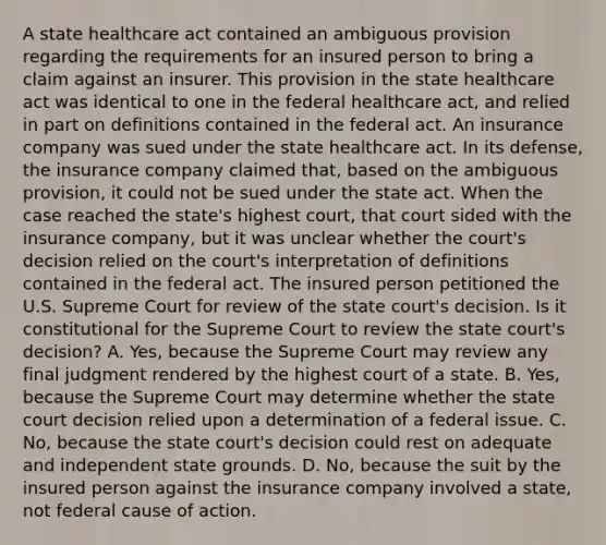 A state healthcare act contained an ambiguous provision regarding the requirements for an insured person to bring a claim against an insurer. This provision in the state healthcare act was identical to one in the federal healthcare act, and relied in part on definitions contained in the federal act. An insurance company was sued under the state healthcare act. In its defense, the insurance company claimed that, based on the ambiguous provision, it could not be sued under the state act. When the case reached the state's highest court, that court sided with the insurance company, but it was unclear whether the court's decision relied on the court's interpretation of definitions contained in the federal act. The insured person petitioned the U.S. Supreme Court for review of the state court's decision. Is it constitutional for the Supreme Court to review the state court's decision? A. Yes, because the Supreme Court may review any final judgment rendered by the highest court of a state. B. Yes, because the Supreme Court may determine whether the state court decision relied upon a determination of a federal issue. C. No, because the state court's decision could rest on adequate and independent state grounds. D. No, because the suit by the insured person against the insurance company involved a state, not federal cause of action.