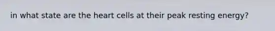 in what state are the heart cells at their peak resting energy?
