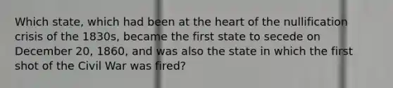 Which state, which had been at the heart of the nullification crisis of the 1830s, became the first state to secede on December 20, 1860, and was also the state in which the first shot of the Civil War was fired?