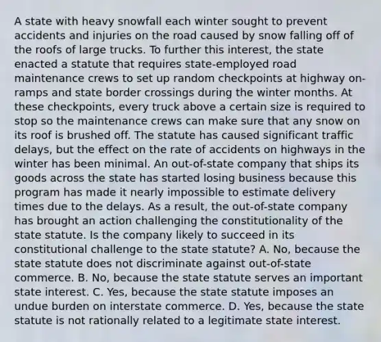 A state with heavy snowfall each winter sought to prevent accidents and injuries on the road caused by snow falling off of the roofs of large trucks. To further this interest, the state enacted a statute that requires state-employed road maintenance crews to set up random checkpoints at highway on-ramps and state border crossings during the winter months. At these checkpoints, every truck above a certain size is required to stop so the maintenance crews can make sure that any snow on its roof is brushed off. The statute has caused significant traffic delays, but the effect on the rate of accidents on highways in the winter has been minimal. An out-of-state company that ships its goods across the state has started losing business because this program has made it nearly impossible to estimate delivery times due to the delays. As a result, the out-of-state company has brought an action challenging the constitutionality of the state statute. Is the company likely to succeed in its constitutional challenge to the state statute? A. No, because the state statute does not discriminate against out-of-state commerce. B. No, because the state statute serves an important state interest. C. Yes, because the state statute imposes an undue burden on interstate commerce. D. Yes, because the state statute is not rationally related to a legitimate state interest.