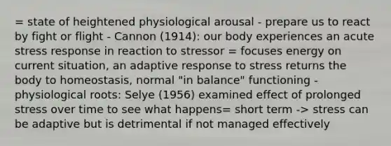 = state of heightened physiological arousal - prepare us to react by fight or flight - Cannon (1914): our body experiences an acute stress response in reaction to stressor = focuses energy on current situation, an adaptive response to stress returns the body to homeostasis, normal "in balance" functioning - physiological roots: Selye (1956) examined effect of prolonged stress over time to see what happens= short term -> stress can be adaptive but is detrimental if not managed effectively