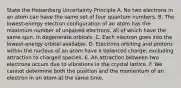 State the Heisenberg Uncertainty Principle A. No two electrons in an atom can have the same set of four quantum numbers. B. The lowest-energy electron configuration of an atom has the maximum number of unpaired electrons, all of which have the same spin, in degenerate orbitals. C. Each electron goes into the lowest-energy orbital available. D. Electrons orbiting and protons within the nucleus of an atom have a balanced charge, excluding attraction to charged species. E. An attraction between two electrons occurs due to vibrations in the crystal lattice. F. We cannot determine both the position and the momentum of an electron in an atom at the same time.