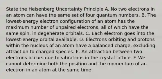 State the Heisenberg Uncertainty Principle A. No two electrons in an atom can have the same set of four quantum numbers. B. The lowest-energy electron configuration of an atom has the maximum number of unpaired electrons, all of which have the same spin, in degenerate orbitals. C. Each electron goes into the lowest-energy orbital available. D. Electrons orbiting and protons within the nucleus of an atom have a balanced charge, excluding attraction to charged species. E. An attraction between two electrons occurs due to vibrations in the crystal lattice. F. We cannot determine both the position and the momentum of an electron in an atom at the same time.