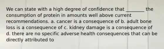 We can state with a high degree of confidence that ________ the consumption of protein in amounts well above current recommendations. a. cancer is a consequence of b. adult bone loss is a consequence of c. kidney damage is a consequence of d. there are no specific adverse health consequences that can be directly attributed to