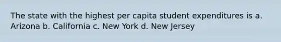 The state with the highest per capita student expenditures is a. Arizona b. California c. New York d. New Jersey