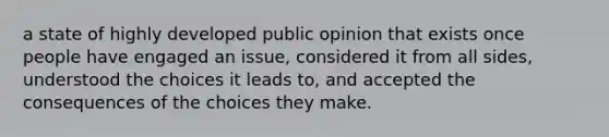 a state of highly developed public opinion that exists once people have engaged an issue, considered it from all sides, understood the choices it leads to, and accepted the consequences of the choices they make.