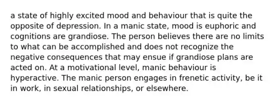 a state of highly excited mood and behaviour that is quite the opposite of depression. In a manic state, mood is euphoric and cognitions are grandiose. The person believes there are no limits to what can be accomplished and does not recognize the negative consequences that may ensue if grandiose plans are acted on. At a motivational level, manic behaviour is hyperactive. The manic person engages in frenetic activity, be it in work, in sexual relationships, or elsewhere.