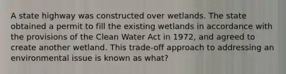 A state highway was constructed over wetlands. The state obtained a permit to fill the existing wetlands in accordance with the provisions of the Clean Water Act in 1972, and agreed to create another wetland. This trade-off approach to addressing an environmental issue is known as what?