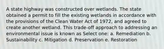 A state highway was constructed over wetlands. The state obtained a permit to fill the existing wetlands in accordance with the provisions of the Clean Water Act of 1972, and agreed to create another wetland. This trade-off approach to addressing an environmental issue is known as Select one: a. Remediation b. Sustainability c. Mitigation d. Preservation e. Restoration