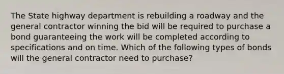 The State highway department is rebuilding a roadway and the general contractor winning the bid will be required to purchase a bond guaranteeing the work will be completed according to specifications and on time. Which of the following types of bonds will the general contractor need to purchase?