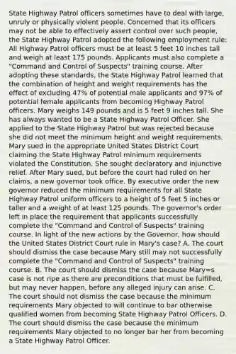 State Highway Patrol officers sometimes have to deal with large, unruly or physically violent people. Concerned that its officers may not be able to effectively assert control over such people, the State Highway Patrol adopted the following employment rule: All Highway Patrol officers must be at least 5 feet 10 inches tall and weigh at least 175 pounds. Applicants must also complete a "Command and Control of Suspects" training course. After adopting these standards, the State Highway Patrol learned that the combination of height and weight requirements has the effect of excluding 47% of potential male applicants and 97% of potential female applicants from becoming Highway Patrol officers. Mary weighs 149 pounds and is 5 feet 9 inches tall. She has always wanted to be a State Highway Patrol Officer. She applied to the State Highway Patrol but was rejected because she did not meet the minimum height and weight requirements. Mary sued in the appropriate United States District Court claiming the State Highway Patrol minimum requirements violated the Constitution. She sought declaratory and injunctive relief. After Mary sued, but before the court had ruled on her claims, a new governor took office. By executive order the new governor reduced the minimum requirements for all State Highway Patrol uniform officers to a height of 5 feet 5 inches or taller and a weight of at least 125 pounds. The governor's order left in place the requirement that applicants successfully complete the "Command and Control of Suspects" training course. In light of the new actions by the Governor, how should the United States District Court rule in Mary's case? A. The court should dismiss the case because Mary still may not successfully complete the "Command and Control of Suspects" training course. B. The court should dismiss the case because Mary=s case is not ripe as there are preconditions that must be fulfilled, but may never happen, before any alleged injury can arise. C. The court should not dismiss the case because the minimum requirements Mary objected to will continue to bar otherwise qualified women from becoming State Highway Patrol Officers. D. The court should dismiss the case because the minimum requirements Mary objected to no longer bar her from becoming a State Highway Patrol Officer.
