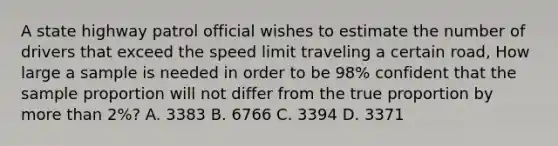 A state highway patrol official wishes to estimate the number of drivers that exceed the speed limit traveling a certain road, How large a sample is needed in order to be 98% confident that the sample proportion will not differ from the true proportion by more than 2%? A. 3383 B. 6766 C. 3394 D. 3371