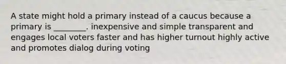 A state might hold a primary instead of a caucus because a primary is ________. inexpensive and simple transparent and engages local voters faster and has higher turnout highly active and promotes dialog during voting