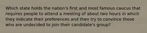 Which state holds the nation's first and most famous caucus that requires people to attend a meeting of about two hours in which they indicate their preferences and then try to convince those who are undecided to join their candidate's group?