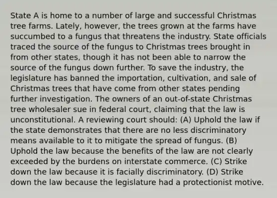 State A is home to a number of large and successful Christmas tree farms. Lately, however, the trees grown at the farms have succumbed to a fungus that threatens the industry. State officials traced the source of the fungus to Christmas trees brought in from other states, though it has not been able to narrow the source of the fungus down further. To save the industry, the legislature has banned the importation, cultivation, and sale of Christmas trees that have come from other states pending further investigation. The owners of an out-of-state Christmas tree wholesaler sue in federal court, claiming that the law is unconstitutional. A reviewing court should: (A) Uphold the law if the state demonstrates that there are no less discriminatory means available to it to mitigate the spread of fungus. (B) Uphold the law because the benefits of the law are not clearly exceeded by the burdens on interstate commerce. (C) Strike down the law because it is facially discriminatory. (D) Strike down the law because the legislature had a protectionist motive.