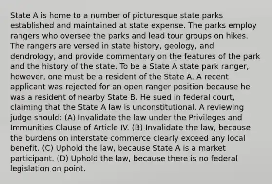 State A is home to a number of picturesque state parks established and maintained at state expense. The parks employ rangers who oversee the parks and lead tour groups on hikes. The rangers are versed in state history, geology, and dendrology, and provide commentary on the features of the park and the history of the state. To be a State A state park ranger, however, one must be a resident of the State A. A recent applicant was rejected for an open ranger position because he was a resident of nearby State B. He sued in federal court, claiming that the State A law is unconstitutional. A reviewing judge should: (A) Invalidate the law under the Privileges and Immunities Clause of Article IV. (B) Invalidate the law, because the burdens on interstate commerce clearly exceed any local benefit. (C) Uphold the law, because State A is a market participant. (D) Uphold the law, because there is no federal legislation on point.