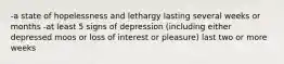 -a state of hopelessness and lethargy lasting several weeks or months -at least 5 signs of depression (including either depressed moos or loss of interest or pleasure) last two or more weeks