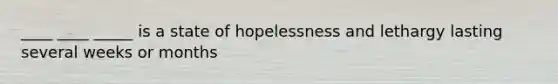 ____ ____ _____ is a state of hopelessness and lethargy lasting several weeks or months