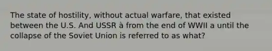 The state of hostility, without actual warfare, that existed between the U.S. And USSR à from the end of WWII a until the collapse of the Soviet Union is referred to as what?